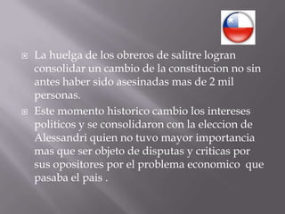 La huelga de los obreros de salitre logran consolidar un cambio de la constitucion no sin antes haber sido asesinadas mas de 2 mil personas.Este momento historico cambio los intereses politicos y se consolidaron con la eleccion de Alessandri quien no tuvo mayor importancia mas que ser objeto de disputas y criticas por sus opositores por el problema economico  que pasaba el pais .