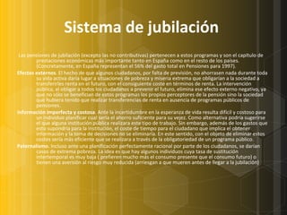 Sistema de jubilación     Las pensiones de jubilación (excepto las no contributivas) pertenecen a estos programas y son el capítulo de prestaciones económicas más importante tanto en España como en el resto de los países. (Concretamente, en España representan el 56% del gasto total en Pensiones para 1997). Efectos externos . El hecho de que algunos ciudadanos, por falta de previsión, no ahorrasen nada durante toda su vida activa daría lugar a situaciones de pobreza y miseria extrema que obligarían a la sociedad a transferirles renta en el futuro, con el consiguiente coste en términos de renta. La intervención pública, al obligar a todos los ciudadanos a prevenir el futuro, elimina ese efecto externo negativo, ya que no sólo se benefician de estos programas los propios perceptores de la pensión sino la sociedad que hubiera tenido que realizar transferencias de renta en ausencia de programas públicos de pensiones.  Información imperfecta y costosa . Ante la incertidumbre en la esperanza de vida resulta difícil y costoso para un individuo planificar cual sería el ahorro suficiente para su vejez. Como alternativa podría sugerirse el que alguna institución pública realizara este tipo de trabajo. Sin embargo, además de los gastos que esto supondría para la institución, el coste de tiempo para el ciudadano que implica el obtener información y la toma de decisiones no se eliminaría. En este sentido, con el objeto de eliminar estos costes sería más eficiente que se realizara a través de la obligatoriedad de un programa público. Paternalismo.  Incluso ante una planificación perfectamente racional por parte de los ciudadanos, se darían casos de extrema pobreza. La idea es que hay algunos individuos cuya tasa de sustitución intertemporal es muy baja ( prefieren mucho más el consumo presente que el consumo futuro) o tienen una aversión al riesgo muy reducida (arriesgan a que mueren antes de llegar a la jubilación) 