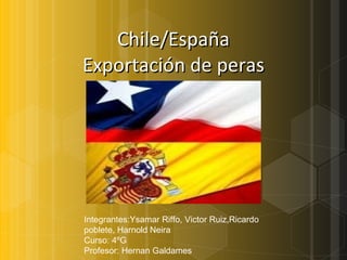 Chile/España Exportación de peras Integrantes:Ysamar Riffo, Victor Ruiz,Ricardo poblete, Harnold Neira Curso: 4ºG Profesor: Hernan Galdames 