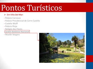 Pontos Turísticos
 Em Viña Del Mar:
- Palácio Carrasco
- Palácio Presidencial de Cerro Castillo
- Castelo Wullf
- Palácio Rioja
- Relógio das Flores
- Jardim Botânico Nacional
- Muelle Vergara
 
