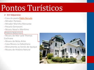 Pontos Turísticos
 Em Valparaíso:
- Casa do poeta Pablo Neruda
- Mirador Portales
- Mirador Marinha Mercante
- Passeio Gervasoni
- Museu Naval e Marítimo
- Palácio Baburizza
- Museu do Mar Lord Thomas
Cochrane
- Museu de Belas Artes
- Casa Museu La Sebastiana
- Monumento as heróis de Iquique
- Museu de História Natural
 