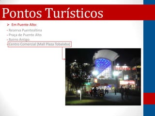 Pontos Turísticos
 Em Puente Alto:
- Reserva Puentealtina
- Praça de Puente Alto
- Bairro Antigo
- Centro Comercial (Mall Plaza Tobalaba)
 