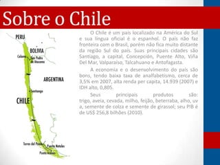 Sobre o Chile O Chile é um país localizado na América do Sul
         e sua língua oficial é o espanhol. O país não faz
         fronteira com o Brasil, porém não fica muito distante
         da região Sul do país. Suas principais cidades são
         Santiago, a capital, Concepción, Puente Alto, Viña
         Del Mar, Valparaíso, Talcahuano e Antofagasta.
              A economia e o desenvolvimento do país são
         bons, tendo baixa taxa de analfabetismo, cerca de
         3,5% em 2007, alta renda per capita, 14.939 (2007) e
         IDH alto, 0,805.
              Seus         principais       produtos         são:
         trigo, aveia, cevada, milho, feijão, beterraba, alho, uv
         a, semente de colza e semente de girassol; seu PIB é
         de US$ 256,8 bilhões (2010).
 