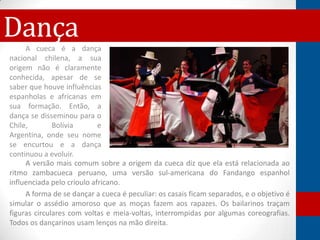 DançaA cueca é a dança
nacional chilena, a sua
origem não é claramente
conhecida, apesar de se
saber que houve influências
espanholas e africanas em
sua formação. Então, a
dança se disseminou para o
Chile,        Bolívia       e
Argentina, onde seu nome
se encurtou e a dança
continuou a evoluir.
     A versão mais comum sobre a origem da cueca diz que ela está relacionada ao
ritmo zambacueca peruano, uma versão sul-americana do Fandango espanhol
influenciada pelo crioulo africano.
     A forma de se dançar a cueca é peculiar: os casais ficam separados, e o objetivo é
simular o assédio amoroso que as moças fazem aos rapazes. Os bailarinos traçam
figuras circulares com voltas e meia-voltas, interrompidas por algumas coreografias.
Todos os dançarinos usam lenços na mão direita.
 