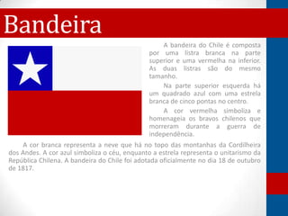 Bandeira
                                                    A bandeira do Chile é composta
                                                por uma listra branca na parte
                                                superior e uma vermelha na inferior.
                                                As duas listras são do mesmo
                                                tamanho.
                                                    Na parte superior esquerda há
                                                um quadrado azul com uma estrela
                                                branca de cinco pontas no centro.
                                                    A cor vermelha simboliza e
                                                homenageia os bravos chilenos que
                                                morreram durante a guerra de
                                                independência.
    A cor branca representa a neve que há no topo das montanhas da Cordilheira
dos Andes. A cor azul simboliza o céu, enquanto a estrela representa o unitarismo da
República Chilena. A bandeira do Chile foi adotada oficialmente no dia 18 de outubro
de 1817.
 