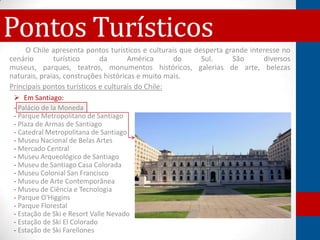 Pontos Turísticos
     O Chile apresenta pontos turísticos e culturais que desperta grande interesse no
cenário       turístico      da       América      do      Sul.     São      diversos
museus, parques, teatros, monumentos históricos, galerias de arte, belezas
naturais, praias, construções históricas e muito mais.
Principais pontos turísticos e culturais do Chile:
  Em Santiago:
 - Palácio de la Moneda
 - Parque Metropolitano de Santiago
 - Plaza de Armas de Santiago
 - Catedral Metropolitana de Santiago
 - Museu Nacional de Belas Artes
 - Mercado Central
 - Museu Arqueológico de Santiago
 - Museu de Santiago Casa Colorada
 - Museu Colonial San Francisco
 - Museu de Arte Contemporânea
 - Museu de Ciência e Tecnologia
 - Parque O'Higgins
 - Parque Florestal
 - Estação de Ski e Resort Valle Nevado
 - Estação de Ski El Colorado
 - Estação de Ski Farellones
 
