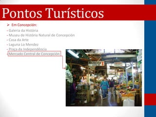 Pontos Turísticos
 Em Concepción:
- Galeria da História
- Museu de História Natural de Concepción
- Casa da Arte
- Laguna Lo Mendez
- Praça da Independência
- Mercado Central de Concepción
 