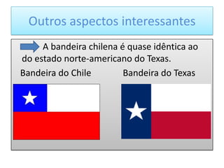 Outros aspectos interessantes
     A bandeira chilena é quase idêntica ao
do estado norte-americano do Texas.
Bandeira do Chile        Bandeira do Texas
 