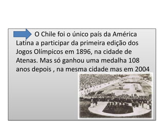 O Chile foi o único país da América
Latina a participar da primeira edição dos
Jogos Olímpicos em 1896, na cidade de
Atenas. Mas só ganhou uma medalha 108
anos depois , na mesma cidade mas em 2004
 