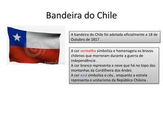 Bandeira do Chile
     A bandeira do Chile foi adotada oficialmente a 18 de
     Outubro de 1817 .

     A cor vermelha simboliza e homenageia os bravos
     chilenos que morreram durante a guerra de
     independência .
     A cor branco representa a neve que há no topo das
     montanhas da Cordilheira dos Andes
     A cor azul simboliza o céu , enquanto a estrela
     representa o unitarismo da República Chilena .
 