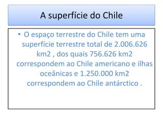 A superfície do Chile
• O espaço terrestre do Chile tem uma
 superfície terrestre total de 2.006.626
      km2 , dos quais 756.626 km2
correspondem ao Chile americano e ilhas
       oceânicas e 1.250.000 km2
   correspondem ao Chile antárctico .
 