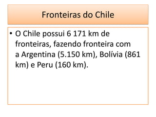 Fronteiras do Chile
• O Chile possui 6 171 km de
  fronteiras, fazendo fronteira com
  a Argentina (5.150 km), Bolívia (861
  km) e Peru (160 km).
 