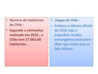 • Número de habitantes    • Língua do Chile :
  do Chile :              • Embora o idioma oficial
• Segundo a estimativa      do Chile seja o
  realizada em 2010 , o     espanhol, muitos
  Chile tem 17.063.00       estrangeiros costumam
  habitantes .              dizer que neste país se
                            fala chileno .
 