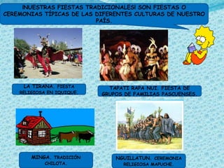 ¡NUESTRAS FIESTAS TRADICIONALES! SON FIESTAS O
CEREMONIAS TÍPICAS DE LAS DIFERENTES CULTURAS DE NUESTRO
                          PAÍS.




     LA TIRANA. FIESTA        TAPATI RAPA NUI. FIESTA DE
    RELIGIOSA EN IQUIQUE.   GRUPOS DE FAMILIAS PASCUENSES.




        MINGA. TRADICIÓN        NGUILLATUN. CEREMONIA
            CHILOTA.              RELIGIOSA MAPUCHE.
 