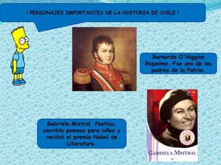 ¡ PERSONAJES IMPORTANTES DE LA HISTORIA DE CHILE !




                                          Bernardo O'Higgins
                                       Riquelme. Fue uno de los
                                         padres de la Patria.




      Gabriela Mistral. Poetisa,
     escribía poemas para niños y
      recibió el premio Nobel de
              Literatura.
 