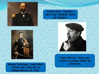 Arturo Prat. Capitán y
                                héroe del Combate Naval
                                      de Iquique.




                                           Pablo Neruda. Poeta que
                                          recibió el premio Nobel de
Manuel Rodríguez. Guerrillero                     Literatura.
  chileno que luchó por la
  Independencia de Chile.
 
