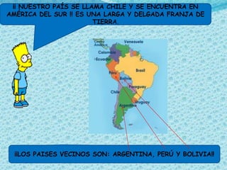 ¡¡ NUESTRO PAÍS SE LLAMA CHILE Y SE ENCUENTRA EN
AMÉRICA DEL SUR !! ES UNA LARGA Y DELGADA FRANJA DE
                       TIERRA.




  ¡¡LOS PAISES VECINOS SON: ARGENTINA, PERÚ Y BOLIVIA!!
 