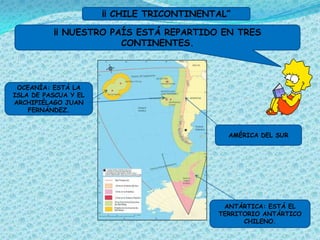 ¡¡ CHILE TRICONTINENTAL”

          ¡¡ NUESTRO PAÍS ESTÁ REPARTIDO EN TRES
                       CONTINENTES.



 OCEANÍA: ESTÁ LA
ISLA DE PASCUA Y EL
ARCHIPIÉLAGO JUAN
    FERNÁNDEZ.



                                             AMÉRICA DEL SUR




                                            ANTÁRTICA: ESTÁ EL
                                           TERRITORIO ANTÁRTICO
                                                 CHILENO.
 