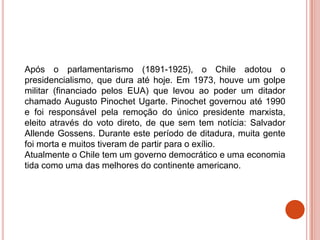 Após o parlamentarismo (1891-1925), o Chile adotou o
presidencialismo, que dura até hoje. Em 1973, houve um golpe
militar (financiado pelos EUA) que levou ao poder um ditador
chamado Augusto Pinochet Ugarte. Pinochet governou até 1990
e foi responsável pela remoção do único presidente marxista,
eleito através do voto direto, de que sem tem notícia: Salvador
Allende Gossens. Durante este período de ditadura, muita gente
foi morta e muitos tiveram de partir para o exílio.
Atualmente o Chile tem um governo democrático e uma economia
tida como uma das melhores do continente americano.
 