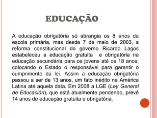 EDUCAÇÃO
A educação obrigatória só abrangia os 8 anos da
escola primária, mas desde 7 de maio de 2003, a
reforma constitucional do governo Ricardo Lagos
estabeleceu a educação gratuita e obrigatória na
educação secundária para os jovens até os 18 anos,
colocando o Estado o responsável para garantir o
cumprimento da lei. Assim a educação obrigatória
passou a ser de 13 anos, um fato inédito na América
Latina até aquela data. Em 2008 a LGE (Ley General
de Educación), que está atualmente pendendo, prevê
14 anos de educação gratuita e obrigatória.
 