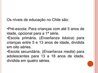Os níveis de educação no Chile são:

•Pré-escola: Para crianças com até 5 anos de
idade, opcional para a 1ª série.
•Escola primária, (Enseñanza básica) para
crianças entre 5 e 13 anos de idade, dividida
em oito séries.
•Escola secundária, (Enseñanza media) para
adolescentes para 13 a 18 anos de idade,
dividida em quatro séries.
 