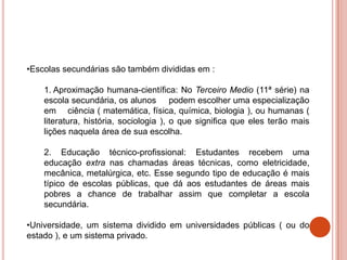 •Escolas secundárias são também divididas em :

    1. Aproximação humana-científica: No Terceiro Medio (11ª série) na
    escola secundária, os alunos podem escolher uma especialização
    em ciência ( matemática, física, química, biologia ), ou humanas (
    literatura, história, sociologia ), o que significa que eles terão mais
    lições naquela área de sua escolha.

    2. Educação técnico-profissional: Estudantes recebem uma
    educação extra nas chamadas áreas técnicas, como eletricidade,
    mecânica, metalúrgica, etc. Esse segundo tipo de educação é mais
    típico de escolas públicas, que dá aos estudantes de áreas mais
    pobres a chance de trabalhar assim que completar a escola
    secundária.

•Universidade, um sistema dividido em universidades públicas ( ou do
estado ), e um sistema privado.
 