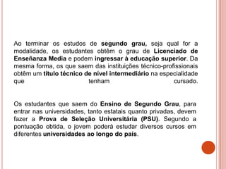 Ao terminar os estudos de segundo grau, seja qual for a
modalidade, os estudantes obtêm o grau de Licenciado de
Enseñanza Media e podem ingressar à educação superior. Da
mesma forma, os que saem das instituições técnico-profissionais
obtêm um título técnico de nível intermediário na especialidade
que                      tenham                       cursado.


Os estudantes que saem do Ensino de Segundo Grau, para
entrar nas universidades, tanto estatais quanto privadas, devem
fazer a Prova de Seleção Universitária (PSU). Segundo a
pontuação obtida, o jovem poderá estudar diversos cursos em
diferentes universidades ao longo do país.
 
