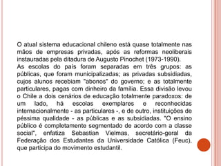 O atual sistema educacional chileno está quase totalmente nas
mãos de empresas privadas, após as reformas neoliberais
instauradas pela ditadura de Augusto Pinochet (1973-1990).
As escolas do país foram separadas em três grupos: as
públicas, que foram municipalizadas; as privadas subsidiadas,
cujos alunos recebiam "abonos" do governo; e as totalmente
particulares, pagas com dinheiro da família. Essa divisão levou
o Chile a dois cenários de educação totalmente paradoxos: de
um lado, há escolas exemplares e reconhecidas
internacionalmente - as particulares -, e de outro, instituições de
péssima qualidade - as públicas e as subsidiadas. "O ensino
público é completamente segmentado de acordo com a classe
social", enfatiza Sebastian Vielmas, secretário-geral da
Federação dos Estudantes da Universidade Católica (Feuc),
que participa do movimento estudantil.
 