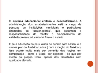 O sistema educacional chileno é descentralizado. A
administração dos estabelecimentos está a cargo de
pessoas ou instituições municipais e particulares
chamados de “sostenedores”, que assumem a
responsabilidade de manter o funcionamento do
estabelecimento educacional frente o estado.

E se a educação no país, ainda de acordo com o Pisa, é a
menos pior da América Latina ( com exceção do México ),
isso ocorre muito mais por demérito das nações em
comparação - como o Brasil, por exemplo - do que por
mérito do próprio Chile, apesar das faculdades com
qualidade elevada.
 