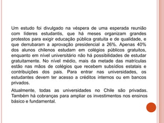 Um estudo foi divulgado na véspera de uma esperada reunião
com líderes estudantis, que há meses organizam grandes
protestos para exigir educação pública gratuita e de qualidade, e
que derrubaram a aprovação presidencial a 26%. Apenas 40%
dos alunos chilenos estudam em colégios públicos gratuitos,
enquanto em nível universitário não há possibilidades de estudar
gratuitamente. No nível médio, mais da metade das matrículas
estão nas mãos de colégios que recebem subsídios estatais e
contribuições dos pais. Para entrar nas universidades, os
estudantes devem ter acesso a créditos internos ou em bancos
privados.
Atualmente, todas as universidades no Chile são privadas.
Também há cobranças para ampliar os investimentos nos ensinos
básico e fundamental.
 