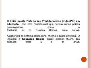 O Chile investe 7,5% do seu Produto Interno Bruto (PIB) em
educação. Uma cifra considerável que supera vários países
desenvolvidos                   como                     a
Finlândia   ou    os   Estados   Unidos,    entre   outros.

A cobertura do sistema educacional chileno é quase universal. O
ingresso a Educação Básica (EGB) alcança 99,7% das
crianças        entre       6         e        14        anos.
 