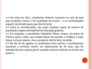1.• Em maio de 2011, estudantes chilenos tomaram as ruas do país
para protestar contra a má qualidade do ensino - e as manifestações
seguem ocorrendo quase que diariamente.
2.• Entre as reivindicações, das quais recebem apoio da maioria da
população, exigem principalmente educação gratuita.
3.• Em resposta, o presidente, Sebastián Piñera, lançou um plano de
reforma para o setor, que amplia bolsas de estudos e créditos a taxas
baixas a alunos pobres, mas a proposta não foi bem recebida.
4.• No dia 26 de agosto, os confrontos entre polícia e manifestantes
causaram a primeira morte: um adolescente de 16 anos, que foi
baleado durante a greve geral ( quando centrais sindicais se uniram aos
jovens ).
 