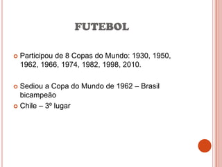 FUTEBOL

   Participou de 8 Copas do Mundo: 1930, 1950,
    1962, 1966, 1974, 1982, 1998, 2010.

 Sediou a Copa do Mundo de 1962 – Brasil
  bicampeão
 Chile – 3º lugar
 