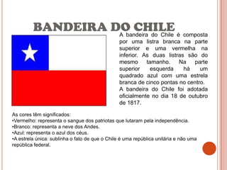 BANDEIRA DO CHILE é composta
                   A bandeira do Chile
                                                por uma listra branca na parte
                                                superior e uma vermelha na
                                                inferior. As duas listras são do
                                                mesmo      tamanho.    Na   parte
                                                superior     esquerda    há    um
                                                quadrado azul com uma estrela
                                                branca de cinco pontas no centro.
                                                A bandeira do Chile foi adotada
                                                oficialmente no dia 18 de outubro
                                                de 1817.

As cores têm significados:
•Vermelho: representa o sangue dos patriotas que lutaram pela independência.
•Branco: representa a neve dos Andes.
•Azul: representa o azul dos céus.
•A estrela única: sublinha o fato de que o Chile é uma república unitária e não uma
república federal.
 