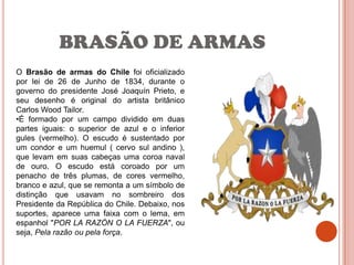 BRASÃO DE ARMAS
O Brasão de armas do Chile foi oficializado
por lei de 26 de Junho de 1834, durante o
governo do presidente José Joaquín Prieto, e
seu desenho é original do artista britânico
Carlos Wood Tailor.
•É formado por um campo dividido em duas
partes iguais: o superior de azul e o inferior
gules (vermelho). O escudo é sustentado por
um condor e um huemul ( cervo sul andino ),
que levam em suas cabeças uma coroa naval
de ouro. O escudo está coroado por um
penacho de três plumas, de cores vermelho,
branco e azul, que se remonta a um símbolo de
distinção que usavam no sombreiro dos
Presidente da República do Chile. Debaixo, nos
suportes, aparece uma faixa com o lema, em
espanhol "POR LA RAZÓN O LA FUERZA", ou
seja, Pela razão ou pela força.
 