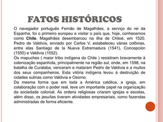 FATOS HISTÓRICOS
O navegador português Fernão de Magalhães, a serviço do rei da
Espanha, foi o primeiro europeu a visitar o país que, hoje, conhecemos
como Chile. Magalhães desembarcou na ilha de Chiloé, em 1520.
Pedro de Valdivia, enviado por Carlos V, estabeleceu várias colônias,
entre elas Santiago de la Nueva Extremadura (1541), Concepción
(1550) e Valdivia (1552).
Os mapuches ( maior tribo indígena do Chile ) resistiram bravamente à
colonização espanhola, principalmente na região sul, onde, em 1598, na
batalha de Curalaba, venceram e mataram Pedro de Valdivia e a muitos
dos seus companheiros. Esta vitória indígena levou à destruição de
cidades sulinas como Valdivia e Osorno.
Da mesma forma que em toda a América católica, a igreja, em
colaboração com o poder real, teve um importante papel na organização
da sociedade colonial. As ordens religiosas criaram igrejas e escolas,
além disso, os jesuítas tiveram atividades empresariais, como fazendas
administradas de forma eficiente.
 