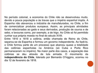 No período colonial, a economia do Chile não se desenvolveu muito,
devido a pouca população e às travas que o império espanhol impôs. A
Espanha não alavancou a indústria de manufaturados, no Chile, a fim
de comercializar produtos europeus. Assim, as principais atividades
foram relacionadas ao gado e seus derivados, produção de couros e de
sebo, e lavouras como, por exemplo, a de trigo. Ao Chile só foi permitido
cunhar sua própria moeda no final do século XVIII.
Entre 1810 e 1818 a colônia, então chamada de Reino do Chile,
separou-se da Espanha e formou um governo independente. Ao fazê-lo,
o Chile formou parte de um processo que abarcou quase a totalidade
das colônias espanholas na América (só Cuba e Porto Rico
permaneceram no império). Na maior parte dos casos, a separação das
colônias se deu através de luta armada. O movimento da
independência do Chile, liderado por Bernardo O’higgins, ocorreu no
dia 12 de fevereiro de 1818.
 
