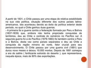 A partir de 1831, o Chile passou por uma etapa de relativa estabilidade
na sua vida política, situação diferente dos outros países latino-
americanos. Isto aconteceu devido ao êxito da política exterior deste
período, no qual o Chile ganhou duas guerras.
- A primeira foi a guerra contra a federação formada por Peru e Bolívia
(1837-1839) que, embora não tenha propiciado conquistas de
territórios, deu ao Chile o controle do comércio no Pacífico sul. A
segunda guerra foi a do Pacífico (1879-1883) foi também contra o Peru
e a Bolívia, desta vez como países separados e deu ao Chile a
conquista da região mineira do norte, fator crucial para seu
desenvolvimento. O Chile passou por uma guerra civil (1891) que
durou nove meses e deixou 10.000 mortos. Depois de 1891 começou
a era do salitre ( fertilizante extraído do deserto ), que representava,
naquela época, mais de 80% das exportações.
 