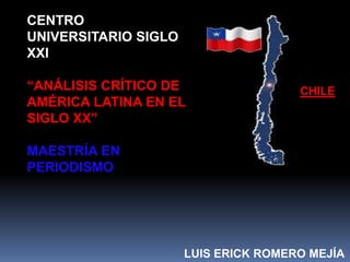 CENTRO
UNIVERSITARIO SIGLO
XXI

“ANÁLISIS CRÍTICO DE                  CHILE
AMÉRICA LATINA EN EL
SIGLO XX”

MAESTRÍA EN
PERIODISMO




                      LUIS ERICK ROMERO MEJÍA
 