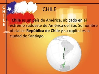 CHILE
• Chile es un país de América, ubicado en el
extremo sudoeste de América del Sur. Su nombre
oficial es República de Chile y su capital es la
ciudad de Santiago.
 