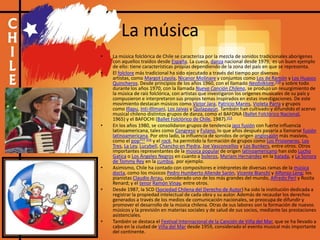 La música
• La música folclórica de Chile se caracteriza por la mezcla de sonidos tradicionales aborígenes
con aquellos traídos desde España. La cueca, danza nacional desde 1979, es un buen ejemplo
de ello: tiene características propias dependiendo de la zona del país en que se representa.
• El folclore más tradicional ha sido ejecutado a través del tiempo por diversos
artistas, como Margot Loyola, Nicanor Molinare y conjuntos como Los de Ramón y Los Huasos
Quincheros. Desde principios de los años 1960, con el llamado Neofolklore,310 y sobre todo
durante los años 1970, con la llamada Nueva Canción Chilena, se produjo un resurgimiento de
la música de raíz folclórica, con artistas que investigaron los orígenes musicales de su país y
compusieron e interpretaron sus propios temas inspirados en estas investigaciones. De este
movimiento destacan músicos como Víctor Jara, Patricio Manns, Violeta Parra y grupos
como Illapu, Inti-Illimani, Los Jaivas y Quilapayún. También han cultivado y difundido el acervo
musical chileno distintos grupos de danza, como el BAFONA (Ballet Folclórico Nacional,
1965) y el BAFOCHI (Ballet Folclórico de Chile, 1987).313
• En los años 1980, se consolidaron grupos de tendencia jazz fusión con fuerte influencia
latinoamericana, tales como Congreso y Fulano, lo que años después pasaría a llamarse fusión
latinoamericana. Por otro lado, la influencia de sonidos de origen anglosajón más masivos,
como el pop315 316 y el rock, ha permitido la formación de grupos como Los Prisioneros, Los
Tres, La Ley, Lucybell, Chancho en Piedra, Joe Vasconcellos y Los Bunkers, entre otros. Otros
importantes representantes de la música popular de origen latinoamericano han sido Lucho
Gatica o Los Ángeles Negros en cuanto a boleros, Myriam Hernández en la balada, y La Sonora
de Tommy Rey en la cumbia, por ejemplo.
• Asimismo, Chile ha contado con compositores e intérpretes de diversas ramas de la música
docta, como los músicos Pedro Humberto Allende Sarón, Vicente Bianchi y Alfonso Leng; los
pianistas Claudio Arrau, considerado uno de los más grandes del mundo, Alfredo Perl y Rosita
Renard; y el tenor Ramón Vinay, entre otros.
• Desde 1987, la SCD (Sociedad Chilena del Derecho de Autor) ha sido la institución dedicada a
registrar la propiedad intelectual de cada obra y su autor. Además de recaudar los derechos
generados a través de los medios de comunicación nacionales, se preocupa de difundir y
promover el desarrollo de la música chilena. Otras de sus labores son la formación de nuevos
músicos y la previsión en materias sociales y de salud de sus socios, mediante las prestaciones
asistenciales.
• También se destaca el Festival Internacional de la Canción de Viña del Mar, que se ha llevado a
cabo en la ciudad de Viña del Mar desde 1959, considerado el evento musical más importante
del continente.
 