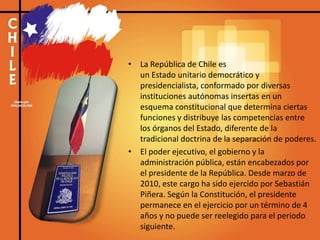 • La República de Chile es
un Estado unitario democrático y
presidencialista, conformado por diversas
instituciones autónomas insertas en un
esquema constitucional que determina ciertas
funciones y distribuye las competencias entre
los órganos del Estado, diferente de la
tradicional doctrina de la separación de poderes.
• El poder ejecutivo, el gobierno y la
administración pública, están encabezados por
el presidente de la República. Desde marzo de
2010, este cargo ha sido ejercido por Sebastián
Piñera. Según la Constitución, el presidente
permanece en el ejercicio por un término de 4
años y no puede ser reelegido para el periodo
siguiente.
 
