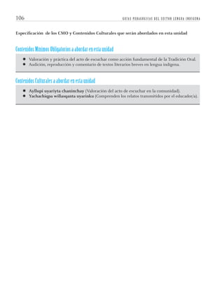 G U Í A S P E D A G Ó G I C A S D E L S E C T O R L E N G U A I N D Í G E N A106
Especiﬁcación de los CMO y Contenidos Culturales que serán abordados en esta unidad
Contenidos Mínimos Obligatorios a abordar en esta unidad
­ Valoración y práctica del acto de escuchar como acción fundamental de la Tradición Oral.
­ Audición, reproducción y comentario de textos literarios breves en lengua indígena.
Contenidos Culturales a abordar en esta unidad
­ Ayllupi uyariyta chaninchay (Valoración del acto de escuchar en la comunidad).
­ Yachachiqpa willasqanta uyarinku (Comprenden los relatos transmitidos por el educador/a).
quechua3.indd 106quechua3.indd 106 28-11-12 17:0328-11-12 17:03
 