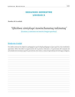 L e n g u a Q u e c h u a 121
SEGUNDO SEMESTRE
UNIDAD 3
Nombre de la unidad:
“Qhishwa simiykupi ñawinchanataq takinataq”
(Leamos y cantemos en nuestra lengua quechua)
Introducción a la unidad
Esta debe contener los objetivos pedagógicos que la dupla pedagógica espera que los y las estudiantes
aprendan. Debe describir la organización de la práctica educativa y la provisión del conjunto de
actividades de enseñanza que les permitirán a los niños y niñas el aprendizaje de la lengua indígena.
quechua3.indd 121quechua3.indd 121 28-11-12 17:0328-11-12 17:03
 