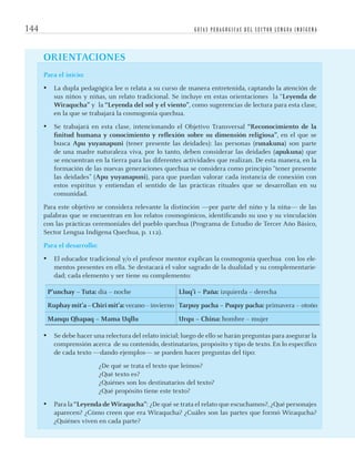 G U Í A S P E D A G Ó G I C A S D E L S E C T O R L E N G U A I N D Í G E N A144
ORIENTACIONES
Para el inicio:
• La dupla pedagógica lee o relata a su curso de manera entretenida, captando la atención de
sus niños y niñas, un relato tradicional. Se incluye en estas orientaciones la “Leyenda de
Wiraqucha” y la “Leyenda del sol y el viento”, como sugerencias de lectura para esta clase,
en la que se trabajará la cosmogonía quechua.
• Se trabajará en esta clase, intencionando el Objetivo Transversal “Reconocimiento de la
ﬁnitud humana y conocimiento y reﬂexión sobre su dimensión religiosa”, en el que se
busca Apu yuyanapuni (tener presente las deidades): las personas (runakuna) son parte
de una madre naturaleza viva, por lo tanto, deben considerar las deidades (apukuna) que
se encuentran en la tierra para las diferentes actividades que realizan. De esta manera, en la
formación de las nuevas generaciones quechua se considera como principio “tener presente
las deidades” (Apu yuyanapuni), para que puedan valorar cada instancia de conexión con
estos espíritus y entiendan el sentido de las prácticas rituales que se desarrollan en su
comunidad.
Para este objetivo se considera relevante la distinción —por parte del niño y la niña— de las
palabras que se encuentran en los relatos cosmogónicos, identiﬁcando su uso y su vinculación
con las prácticas ceremoniales del pueblo quechua (Programa de Estudio de Tercer Año Básico,
Sector Lengua Indígena Quechua, p. 112).
Para el desarrollo:
• El educador tradicional y/o el profesor mentor explican la cosmogonía quechua con los ele-
mentos presentes en ella. Se destacará el valor sagrado de la dualidad y su complementarie-
dad; cada elemento y ser tiene su complemento:
P’unchay – Tuta: día – noche Lluq’i – Paña: izquierda – derecha
Ruphay mit’a – Chiri mit’a: verano – invierno Tarpuy pacha – Puquy pacha: primavera – otoño
Manqu Qhapaq – Mama Uqllu Urqu – China: hombre – mujer
• Se debe hacer una relectura del relato inicial; luego de ello se harán preguntas para asegurar la
comprensión acerca de su contenido, destinatarios, propósito y tipo de texto. En lo especíﬁco
de cada texto —dando ejemplos— se pueden hacer preguntas del tipo:
¿De qué se trata el texto que leímos?
¿Qué texto es?
¿Quiénes son los destinatarios del texto?
¿Qué propósito tiene este texto?
• Para la “Leyenda de Wiraqucha”: ¿De qué se trata el relato que escuchamos?, ¿Qué personajes
aparecen? ¿Cómo creen que era Wiraqucha? ¿Cuáles son las partes que formó Wiraqucha?
¿Quiénes viven en cada parte?
quechua3.indd 144quechua3.indd 144 28-11-12 17:0328-11-12 17:03
 