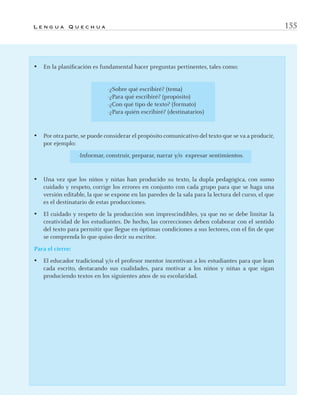 L e n g u a Q u e c h u a 155
• En la planiﬁcación es fundamental hacer preguntas pertinentes, tales como:
-¿Sobre qué escribiré? (tema)
-¿Para qué escribiré? (propósito)
-¿Con qué tipo de texto? (formato)
-¿Para quién escribiré? (destinatarios)
• Por otra parte, se puede considerar el propósito comunicativo del texto que se va a producir,
por ejemplo:
-Informar, construir, preparar, narrar y/o expresar sentimientos.
• Una vez que los niños y niñas han producido su texto, la dupla pedagógica, con sumo
cuidado y respeto, corrige los errores en conjunto con cada grupo para que se haga una
versión editable, la que se expone en las paredes de la sala para la lectura del curso, el que
es el destinatario de estas producciones.
• El cuidado y respeto de la producción son imprescindibles, ya que no se debe limitar la
creatividad de los estudiantes. De hecho, las correcciones deben colaborar con el sentido
del texto para permitir que llegue en óptimas condiciones a sus lectores, con el ﬁn de que
se comprenda lo que quiso decir su escritor.
Para el cierre:
• El educador tradicional y/o el profesor mentor incentivan a los estudiantes para que lean
cada escrito, destacando sus cualidades, para motivar a los niños y niñas a que sigan
produciendo textos en los siguientes años de su escolaridad.
quechua3.indd 155quechua3.indd 155 28-11-12 17:0328-11-12 17:03
 