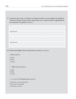 G U Í A S P E D A G Ó G I C A S D E L S E C T O R L E N G U A I N D Í G E N A158
II. Construye dos frases u oraciones en lengua quechua en que emplees las palabras:
Llak’ana, Sumaq, Purina, Mama, Papa, Jatun tata. Luego escribe el signiﬁcado de
las oraciones en español. (8 puntos)
1.- _______________________________________________________________________
__________________________________________________________________________
Signiﬁcado: ________________________________________________________________
__________________________________________________________________________
1.- _______________________________________________________________________
__________________________________________________________________________
Signiﬁcado::________________________________________________________________
__________________________________________________________________________
III. Selección múltiple. Marca la alternativa correcta. (6 puntos)
1.- Ususi signiﬁca:
a) Hijo
b) Hija
c) Joven
2.- Qhari wawa signiﬁca:
a) Hijo
b) Hija
c) Joven
3.- La expresión Wasayuq runa signiﬁca:
a) Persona con pensamientos
b) Persona con ganado
c) Persona con casa
quechua3.indd 158quechua3.indd 158 28-11-12 17:0328-11-12 17:03
 