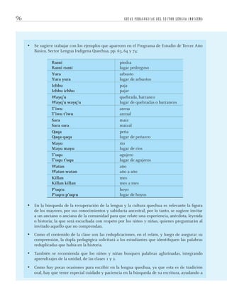 G U Í A S P E D A G Ó G I C A S D E L S E C T O R L E N G U A I N D Í G E N A96
• Se sugiere trabajar con los ejemplos que aparecen en el Programa de Estudio de Tercer Año
Básico, Sector Lengua Indígena Quechua, pp. 63, 64 y 74:
Rumi
Rumi rumi
piedra
lugar pedregoso
Yura
Yura yura
arbusto
lugar de arbustos
Ichhu
Ichhu ichhu
paja
pajar
Wayq’u
Wayq’u wayq’u
quebrada, barranco
lugar de quebradas o barrancos
T’iwu
T’iwu t’iwu
arena
arenal
Sara
Sara sara
maíz
maizal
Qaqa
Qaqa qaqa
peña
lugar de peñazco
Mayu
Mayu mayu
río
lugar de ríos
T’uqu
T’uqu t’uqu
agujero
lugar de agujeros
Watan
Watan watan
año
año a año
Killan
Killan killan
mes
mes a mes
P’uqru
P’uqru p’uqru
hoyo
lugar de hoyos
• En la búsqueda de la recuperación de la lengua y la cultura quechua es relevante la ﬁgura
de los mayores, por sus conocimientos y sabiduría ancestral, por lo tanto, se sugiere invitar
a un anciano o anciana de la comunidad para que relate una experiencia, anécdota, leyenda
o historia; la que será escuchada con respeto por los niños y niñas, quienes preguntarán al
invitado aquello que no comprendan.
• Como el contenido de la clase son las reduplicaciones, en el relato, y luego de asegurar su
comprensión, la dupla pedagógica solicitará a los estudiantes que identiﬁquen las palabras
reduplicadas que había en la historia.
• También se recomienda que los niños y niñas busquen palabras aglutinadas, integrando
aprendizajes de la unidad, de las clases 1 y 2.
• Como hay pocas ocasiones para escribir en la lengua quechua, ya que esta es de tradición
oral, hay que tener especial cuidado y paciencia en la búsqueda de su escritura, ayudando a
quechua3.indd 96quechua3.indd 96 28-11-12 17:0328-11-12 17:03
 