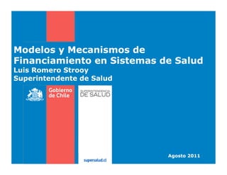 Modelos y Mecanismos de
Financiamiento en Sistemas de Salud
Luis Romero Strooy
Superintendente de Salud

Agosto 2011

 