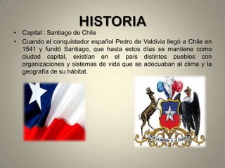 HISTORIA
• Capital : Santiago de Chile
• Cuando el conquistador español Pedro de Valdivia llegó a Chile en
1541 y fundó Santiago, que hasta estos días se mantiene como
ciudad capital, existían en el país distintos pueblos con
organizaciones y sistemas de vida que se adecuaban al clima y la
geografía de su hábitat.

 